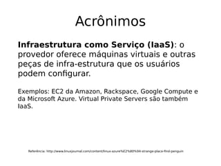 Acrônimos
Referência: http://www.linuxjournal.com/content/linux-azure%E2%80%94-strange-place-find-penguin
Infraestrutura como Serviço (IaaS): o
provedor oferece máquinas virtuais e outras
peças de infra-estrutura que os usuários
podem configurar.
Exemplos: EC2 da Amazon, Rackspace, Google Compute e
da Microsoft Azure. Virtual Private Servers são também
IaaS.
 