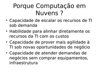 Porque Computação em
Nuvens ?
• Capacidade de escalar os recursos de TI
sob demanda
• Habilidade para alinhar diretamente os
recursos da TI com os custos
• Capacidade de prover mais agilidade à
TI sob novas oportunidades de negócio
• Capacidade de atender demandas de
negócios sem comprar equipamentos,
infraestrutura
 