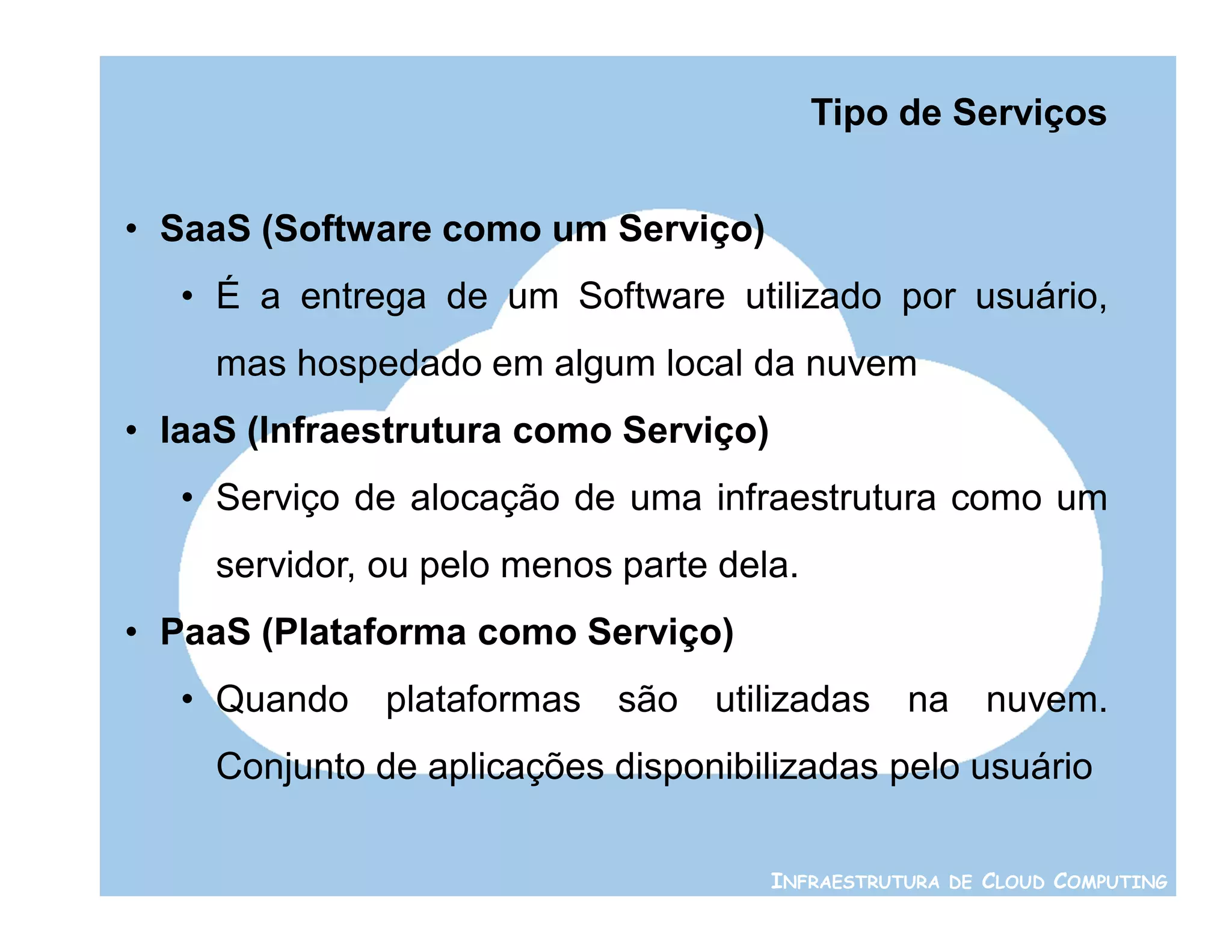 Tipo de Serviços


• SaaS (Software como um Serviço)
   • É a entrega de um Software utilizado por usuário,
     mas hospedado em algum local da nuvem
• IaaS (Infraestrutura como Serviço)
   • Serviço de alocação de uma infraestrutura como um
     servidor, ou pelo menos parte dela.
• PaaS (Plataforma como Serviço)
   • Quando plataformas são utilizadas na nuvem.
     Conjunto de aplicações disponibilizadas pelo usuário

                                       INFRAESTRUTURA DE CLOUD COMPUTING
 