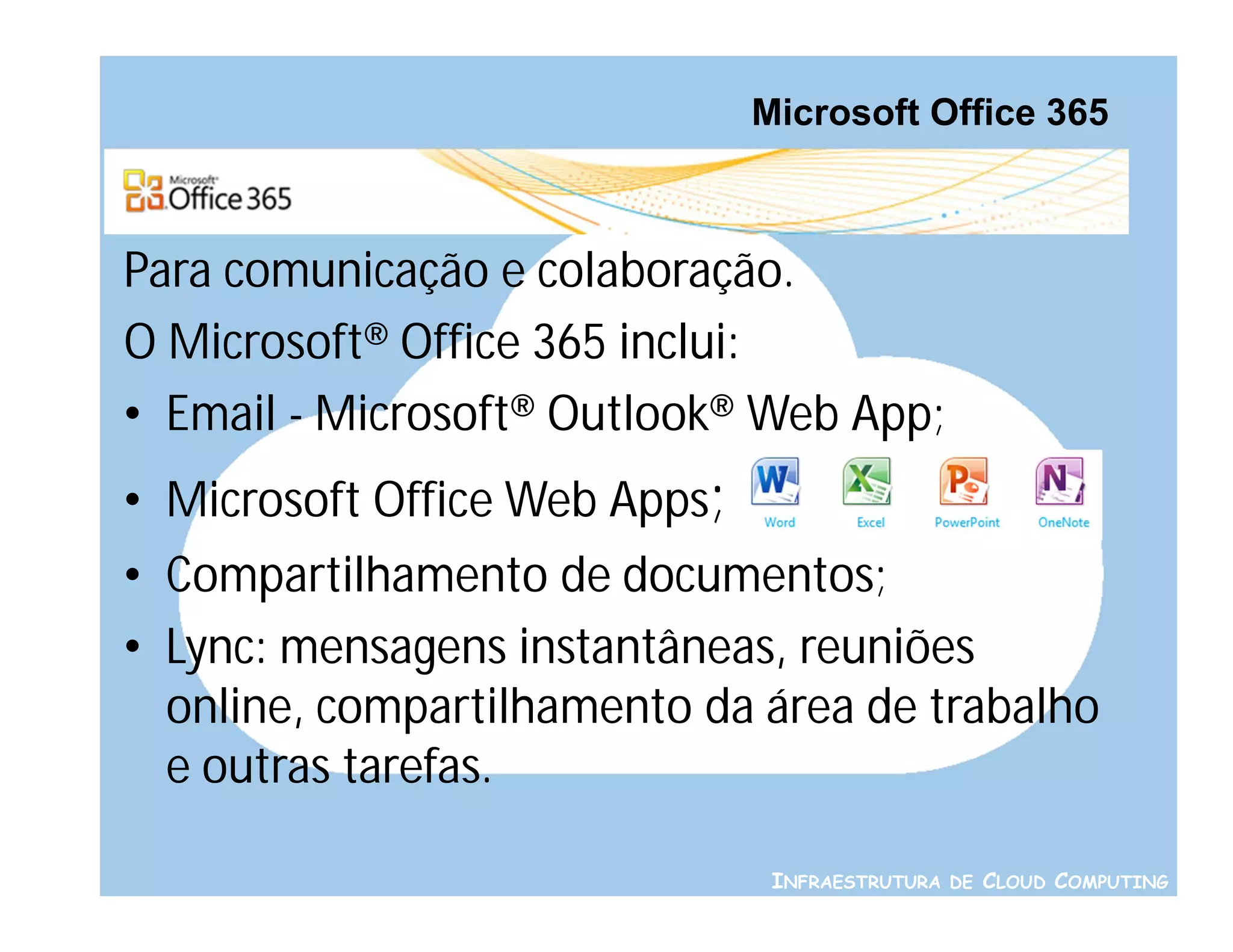 Microsoft Office 365



Para comunicação e colaboração.
O Microsoft® Office 365 inclui:
• Email - Microsoft® Outlook® Web App;
• Microsoft Office Web Apps;
• Compartilhamento de documentos;
• Lync: mensagens instantâneas, reuniões
  online, compartilhamento da área de trabalho
  e outras tarefas.

                                INFRAESTRUTURA DE CLOUD COMPUTING
 