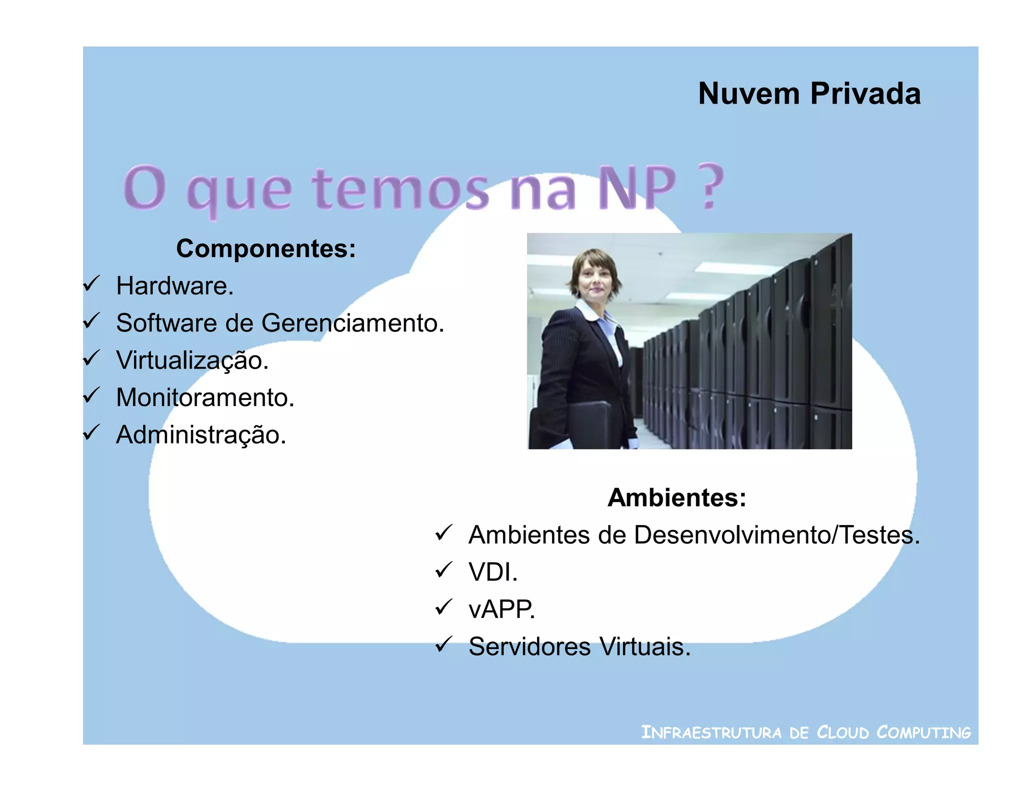 Nuvem Privada



          Componentes:
   Hardware.
   Software de Gerenciamento.
   Virtualização.
   Monitoramento.
   Administração.

                                             Ambientes:
                                Ambientes de Desenvolvimento/Testes.
                                VDI.
                                vAPP.
                                Servidores Virtuais.


                                              INFRAESTRUTURA DE CLOUD COMPUTING
 