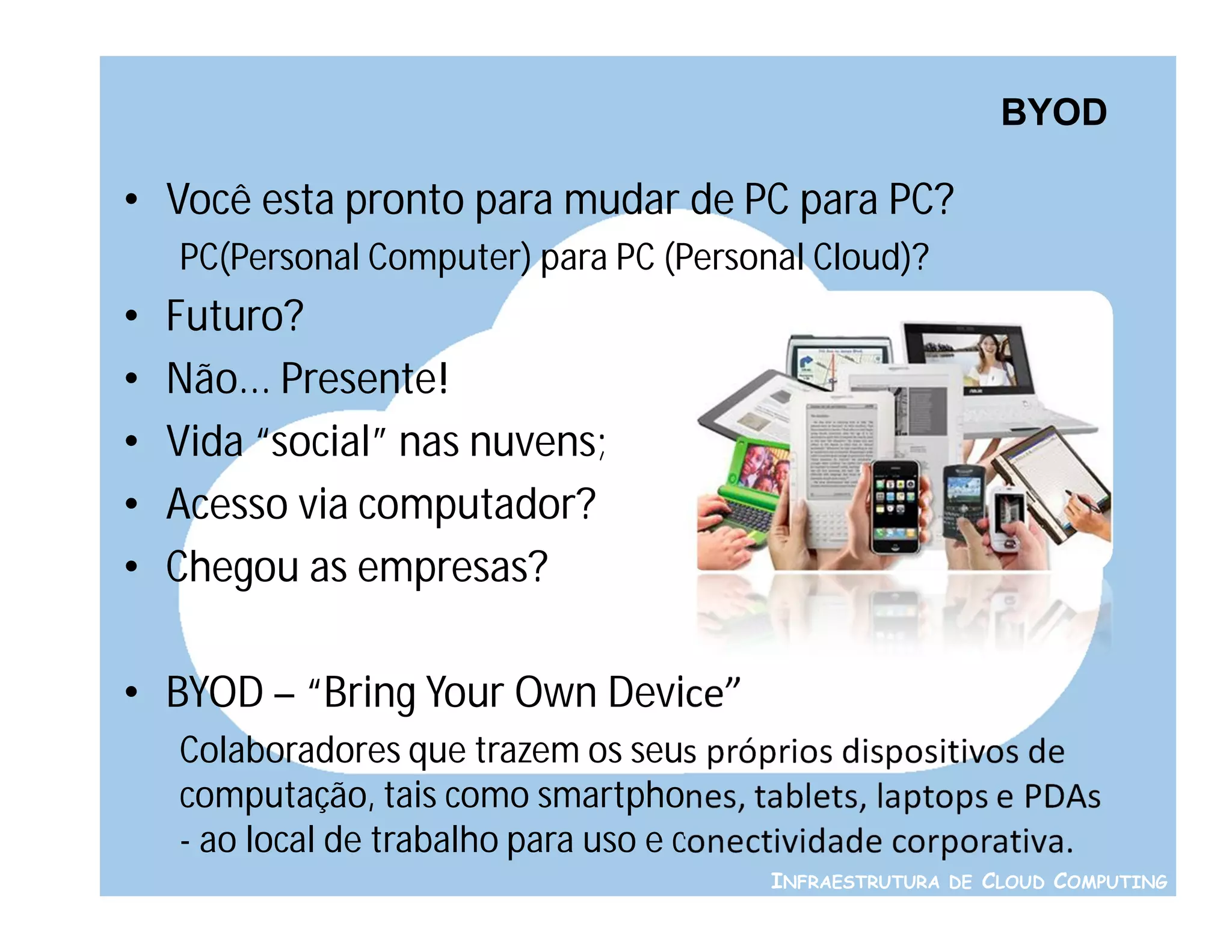 BYOD

• Você esta pronto para mudar de PC para PC?
    PC(Personal Computer) para PC (Personal Cloud)?
•   Futuro?
•   Não... Presente!
•   Vida “social” nas nuvens;
•   Acesso via computador?
•   Chegou as empresas?

• BYOD – “Bring Your Own Device”
    Colaboradores que trazem os seus próprios dispositivos de
    computação, tais como smartphones, tablets, laptops e PDAs
    - ao local de trabalho para uso e conectividade corporativa.
                                          INFRAESTRUTURA DE CLOUD COMPUTING
 
