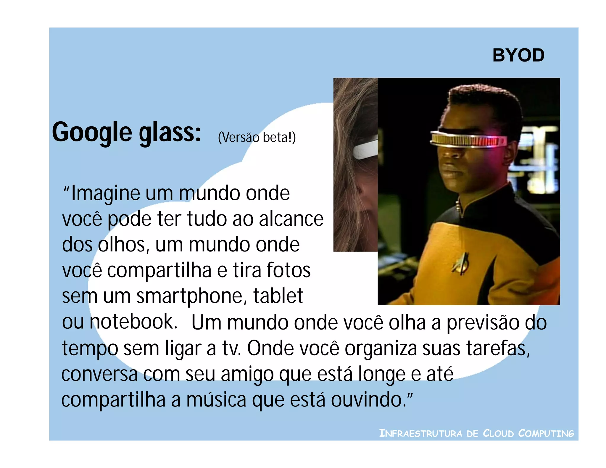 BYOD



Google glass:    (Versão beta!)



“Imagine um mundo onde
você pode ter tudo ao alcance
dos olhos, um mundo onde
você compartilha e tira fotos
sem um smartphone, tablet
ou notebook. Um mundo onde você olha a previsão do
tempo sem ligar a tv. Onde você organiza suas tarefas,
conversa com seu amigo que está longe e até
compartilha a música que está ouvindo.”
                                   INFRAESTRUTURA DE CLOUD COMPUTING
 