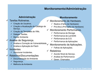 Monitoramento/Administração

          Administração                               Monitoramento
 Tarefas Rotineiras.                        Monitoramento de Hardware.
    Criação de Usuários.                       Reativo (Falha de Hardware)
    Criação e Atualização de Catalogo de       Pró-Ativo (Pré Falha de Hardware)
     Serviço.
                                             Monitoramento Performance.
    Criação de Templates de VMs.
                                                  Performance de Storage
    Delegar Tarefas.
                                                  Performance de LanSAN
    Manter Ambiente
                                                  Performance de S.O.
 Analise de Segurança.                           Performance de Aplicações
    Analise e Correção de Vulnerabilidade
                                              Monitoramento de Aplicações.
    Analise e Aplicação de Patch
                                                Falhas de Aplicações.
 Incidentes
                                             Relatórios
    Solucionar Incidentes.
                                                Acordo Nível de Serviço.
 RelatóriosDocumentações                      Analise de Performance
    Documentação do Ambiente                   Geren. Chamados
    Segurança.
    Melhoria de Ambiente

                                                         INFRAESTRUTURA DE CLOUD COMPUTING
 