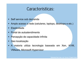 Características:

 Self service sob demanda
 Amplo acesso a rede (celulares, laptops, desktops e etc.)
 Elasticidade
 Portal de autoatendimento
 Percepção de capacidade infinita
 Geo localização
 A maioria utiliza tecnologia baseada em Xen, KVM,
  VMware, Microsoft Hypervisor

                                      INFRAESTRUTURA DE CLOUD COMPUTING
 