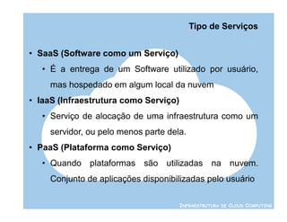 Tipo de Serviços


• SaaS (Software como um Serviço)
   • É a entrega de um Software utilizado por usuário,
     mas hospedado em algum local da nuvem
• IaaS (Infraestrutura como Serviço)
   • Serviço de alocação de uma infraestrutura como um
     servidor, ou pelo menos parte dela.
• PaaS (Plataforma como Serviço)
   • Quando plataformas são utilizadas na nuvem.
     Conjunto de aplicações disponibilizadas pelo usuário

                                       INFRAESTRUTURA DE CLOUD COMPUTING
 