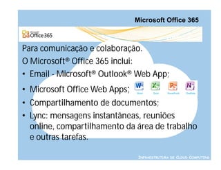 Microsoft Office 365



Para comunicação e colaboração.
O Microsoft® Office 365 inclui:
• Email - Microsoft® Outlook® Web App;
• Microsoft Office Web Apps;
• Compartilhamento de documentos;
• Lync: mensagens instantâneas, reuniões
  online, compartilhamento da área de trabalho
  e outras tarefas.

                                INFRAESTRUTURA DE CLOUD COMPUTING
 