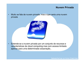 Nuvem Privada

•   Muito se fala de nuvem privada, mas o que seria uma nuvem
    privada




•   Entende-se a nuvem privada por um conjunto de recursos e
    caracteristicas de cloud computing mas com acesso limitado
    apenas para uma determinada corporação..



                                              INFRAESTRUTURA DE CLOUD COMPUTING
 