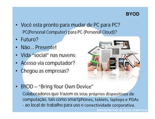 BYOD

• Você esta pronto para mudar de PC para PC?
    PC(Personal Computer) para PC (Personal Cloud)?
•   Futuro?
•   Não... Presente!
•   Vida “social” nas nuvens;
•   Acesso via computador?
•   Chegou as empresas?

• BYOD – “Bring Your Own Device”
    Colaboradores que trazem os seus próprios dispositivos de
    computação, tais como smartphones, tablets, laptops e PDAs
    - ao local de trabalho para uso e conectividade corporativa.
                                          INFRAESTRUTURA DE CLOUD COMPUTING
 