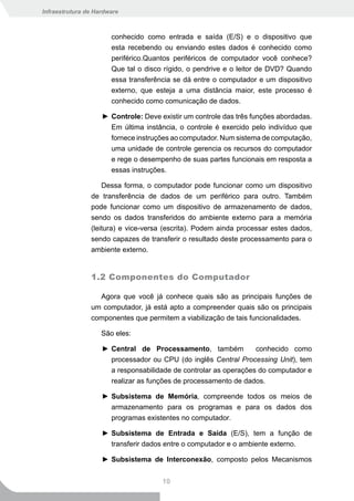 Infraestrutura de Hardware



                       conhecido como entrada e saída (E/S) e o dispositivo que
                       esta recebendo ou enviando estes dados é conhecido como
                       periférico.Quantos periféricos de computador você conhece?
                       Que tal o disco rígido, o pendrive e o leitor de DVD? Quando
                       essa transferência se dá entre o computador e um dispositivo
                       externo, que esteja a uma distância maior, este processo é
                       conhecido como comunicação de dados.

                    ► Controle: Deve existir um controle das três funções abordadas.
                      Em última instância, o controle é exercido pelo indivíduo que
                      fornece instruções ao computador. Num sistema de computação,
                      uma unidade de controle gerencia os recursos do computador
                      e rege o desempenho de suas partes funcionais em resposta a
                      essas instruções.

                    Dessa forma, o computador pode funcionar como um dispositivo
                de transferência de dados de um periférico para outro. Também
                pode funcionar como um dispositivo de armazenamento de dados,
                sendo os dados transferidos do ambiente externo para a memória
                (leitura) e vice-versa (escrita). Podem ainda processar estes dados,
                sendo capazes de transferir o resultado deste processamento para o
                ambiente externo.


                1.2 Componentes do Computador

                  Agora que você já conhece quais são as principais funções de
                um computador, já está apto a compreender quais são os principais
                componentes que permitem a viabilização de tais funcionalidades.

                    São eles:

                    ► Central de Processamento, também            conhecido como
                      processador ou CPU (do inglês Central Processing Unit), tem
                      a responsabilidade de controlar as operações do computador e
                      realizar as funções de processamento de dados.

                    ► Subsistema de Memória, compreende todos os meios de
                      armazenamento para os programas e para os dados dos
                      programas existentes no computador.

                    ► Subsistema de Entrada e Saída (E/S), tem a função de
                      transferir dados entre o computador e o ambiente externo.

                    ► Subsistema de Interconexão, composto pelos Mecanismos


                                      10
 