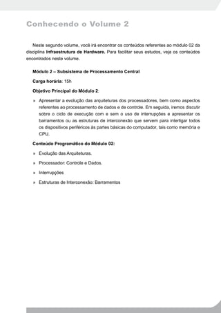 Conhecendo o Volume 2

   Neste segundo volume, você irá encontrar os conteúdos referentes ao módulo 02 da
disciplina Infraestrutura de Hardware. Para facilitar seus estudos, veja os conteúdos
encontrados neste volume.

   Módulo 2 – Subsistema de Processamento Central

   Carga horária: 15h

   Objetivo Principal do Módulo 2:

   » Apresentar a evolução das arquiteturas dos processadores, bem como aspectos
     referentes ao processamento de dados e de controle. Em seguida, iremos discutir
     sobre o ciclo de execução com e sem o uso de interrupções e apresentar os
     barramentos ou as estruturas de interconexão que servem para interligar todos
     os dispositivos periféricos às partes básicas do computador, tais como memória e
     CPU.

   Conteúdo Programático do Módulo 02:

   » Evolução das Arquiteturas.

   » Processador: Controle e Dados.

   » Interrupções

   » Estruturas de Interconexão: Barramentos
 
