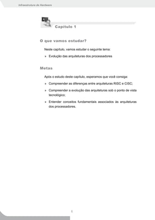 Infraestrutura de Hardware




                             Capítulo 1


                O que vamos estudar?

                    Neste capítulo, vamos estudar o seguinte tema:

                    » Evolução das arquiteturas dos processadores


                Metas

                    Após o estudo deste capítulo, esperamos que você consiga:

                    » Compreender as diferenças entre arquiteturas RISC e CISC;

                    » Compreender a evolução das arquiteturas sob o ponto de vista
                      tecnológico;

                    » Entender conceitos fundamentais associados às arquiteturas
                      dos processadores.




                                      6
 