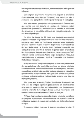 Infraestrutura de Hardware



                um conjunto complexo de instruções, conhecidas como instruções de
                máquina.

                   Daí surgiram as primeiras máquinas que seguiam a arquitetura
                CISC (Complex Instruction Set Computer), que traduzindo para o
                português seria Computador com Conjunto Complexo de Instruções.

                   Mas você sabe o que significa microprogramação? É um recurso
                que permite que um conjunto de códigos de instruções sejam
                gravados no processador, possibilitando-o a receber as instruções
                dos programas e executá-las utilizando as instruções gravadas na
                sua microprogramação.

                   No início da década de 80, havia uma tendência em construir
                processadores com conjuntos de instruções cada vez mais complexos,
                entretanto nem todos os fabricantes seguiram essa tendência,
                tomando o caminho inverso no sentido de produção de processadores
                de alta performance. A filosofia RISC (Reduced Instruction Set
                Computer) vai de encontro à maneira de pensar sobre arquiteturas
                de computadores. Segundo seus defensores, os processadores CISC
                estavam ficando complicados. Assim, surgiu a arquitetura RISC, que
                traduzindo para o português, significa Computador com Conjunto
                Reduzido de Instruções.

                   A arquitetura RISC surgiu com o objetivo de otimizar a performance
                dos computadores e foi construída com base em alguns princípios
                fundamentais que permitiram otimizações de desempenho. São elas:
                execução de uma instrução por ciclo, conjunto reduzido de instruções,
                grande número de registradores, instruções com formato fixo, poucos
                modos de endereçamentos e implementação similar a uma linha de
                montagem (pipeline).

                   Mas o que vem a ser um Pipeline? Um pipeline é composto por
                uma série de estágios (operando possivelmente em paralelo) onde
                uma parte do trabalho é feito em cada estágio, com funcionamento
                similar a uma linha de montagem. Sendo assim, o trabalho não está
                concluído até que tenha passado por todos os estágios.

                   A Figura 1 apresenta uma operação simples e rotineira como lavar
                roupas para exemplificar o funcionamento de um pipeline. Existem 4
                estágios na lavagem de roupas representados por 4 diferentes ícones
                na figura.

                    O primeiro estágio refere-se à lavagem propriamente dita. O


                                      8
 
