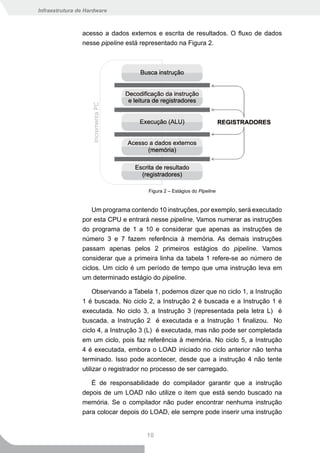 Infraestrutura de Hardware



                acesso a dados externos e escrita de resultados. O fluxo de dados
                nesse pipeline está representado na Figura 2.




                                      Figura 2 – Estágios do Pipeline


                    Um programa contendo 10 instruções, por exemplo, será executado
                por esta CPU e entrará nesse pipeline. Vamos numerar as instruções
                do programa de 1 a 10 e considerar que apenas as instruções de
                número 3 e 7 fazem referência à memória. As demais instruções
                passam apenas pelos 2 primeiros estágios do pipeline. Vamos
                considerar que a primeira linha da tabela 1 refere-se ao número de
                ciclos. Um ciclo é um período de tempo que uma instrução leva em
                um determinado estágio do pipeline.

                   Observando a Tabela 1, podemos dizer que no ciclo 1, a Instrução
                1 é buscada. No ciclo 2, a Instrução 2 é buscada e a Instrução 1 é
                executada. No ciclo 3, a Instrução 3 (representada pela letra L) é
                buscada, a Instrução 2 é executada e a Instrução 1 finalizou. No
                ciclo 4, a Instrução 3 (L) é executada, mas não pode ser completada
                em um ciclo, pois faz referência à memória. No ciclo 5, a Instrução
                4 é executada, embora o LOAD iniciado no ciclo anterior não tenha
                terminado. Isso pode acontecer, desde que a instrução 4 não tente
                utilizar o registrador no processo de ser carregado.

                   É de responsabilidade do compilador garantir que a instrução
                depois de um LOAD não utilize o item que está sendo buscado na
                memória. Se o compilador não puder encontrar nenhuma instrução
                para colocar depois do LOAD, ele sempre pode inserir uma instrução


                                     10
 