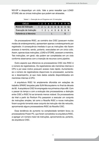 Infraestrutura de Hardware



NO-OP e desperdiçar um ciclo. Vale a pena ressaltar que LOAD/
STORE são as únicas instruções que podem ser atrasadas.

             Tabela 1 – Execução de um Programa com 10 instruções




   Os processadores RISC, ao contrário dos CISC (possuem muitos
modos de endereçamento), apresentam apenas o endereçamento por
registrador. A consequência imediata é que as instruções não fazem
acessos à memória, sendo, portanto, executadas em um único ciclo.
Assim, apenas duas instruções, LOAD e STORE, acessam a memória.
Tais instruções, em geral, não podem ser completadas em um ciclo
conforme observamos com a inserção de recursos como pipeline.

   Outro aspecto que diferencia os processadores CISC dos RISC é
o número de registradores. Os registradores são memórias internas à
CPU e por esse motivo possuem acesso mais rápido. Aumentando-
se o número de registradores disponíveis no processador, aumenta-
se o desempenho, já que mais dados estarão disponibilizados em
memórias internas à CPU.

   A arquitetura RISC foi amplamente difundida em estações de
trabalho SPARC lançadas pela SUN Microsystems no final da década
de 80. A arquitetura CISC foi empregada nos primeiros chips x86. Com
o passar do tempo e com a evolução dos processadores a distinção
entre CISC e RISC foi se tornando menos notável. Os processadores
da Intel a partir do Pentium Pro passaram a executar um conjunto
de instruções simples, tal como a filosofia RISC e novas instruções
foram surgindo tornando esse conjunto de instrução não tão reduzido,
aproximando alguns processadores RISC da filosofia CISC.

   Essa tendência de aumento na complexidade também levou os
processadores Power PC, que foram concebidos na arquitetura RISC,
a agregar um número maior de instruções, aproximando-se, portanto,
da arquitetura CISC.




                                                   11
 