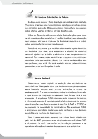 Infraestrutura de Hardware




                             Atividades e Orientações de Estudo

                   Dedique, pelo menos, 1 hora de estudo para este primeiro capítulo.
                Você deve organizar uma metodologia de estudo que envolva a leitura
                dos conceitos que serão ditos apresentados neste volume e pesquisas
                sobre o tema, usando a Internet e livros de referência.

                   Utilize os fóruns temáticos e os chats desta disciplina para troca
                de informações sobre o conteúdo no ambiente virtual, pois a interação
                com colegas, tutores e o professor da disciplina irá ajudá-lo a refletir
                sobre aspectos fundamentais tratados aqui.

                  Também é importante que você leia atentamente o guia de estudo
                da disciplina, pois nele você encontrará a divisão de conteúdo
                semanal, ajudando-o a dividir e administrar o seu tempo de estudo
                semanal. Procure responder as atividades propostas como atividades
                somativas para este capítulo, dentro dos prazos estabelecidos pelo
                seu professor, pois você não será avaliado apenas pelas atividades
                presenciais, mas também pelas virtuais.




                             Vamos Revisar?

                   Observamos neste capítulo a evolução das arquiteturas de
                computadores. Você pôde notar que inicialmente os processadores
                eram bastante simples com poucas instruções e modos de
                endereçamento. O acesso à memória principal era bastante demorado,
                o que levava os programas a gastarem mais tempo para a sua
                execução. A arquitetura RISC minimizou este problema diminuindo
                o número de acessos à memória principal através do uso de apenas
                duas instruções que fazem acesso à memória (LOAD e STORE) e
                do aumento na quantidade de registradores. Na arquitetura RISC,
                o programa é compilado diretamente pelo hardware, o que também
                possibilita uma melhoria de desempenho.

                   Com o passar dos anos, recursos que outrora foram introduzidos
                pelo padrão RISC passaram a ser introduzidos nas máquinas CISC
                e vice-versa, de modo que ambas as tecnologias passaram a se
                aproximar adotando estratégias de sucesso da sua antiga rival.


                                       12
 