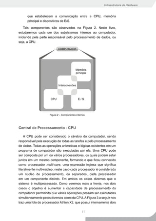 Infraestrutura de Hardware



      que estabelecem a comunicação entre a CPU, memória
      principal e dispositivos de E/S.

    Tais componentes são observados na Figura 2. Neste livro,
estudaremos cada um dos subsistemas internos ao computador,
iniciando pela parte responsável pelo processamento de dados, ou
seja, a CPU.




                     Figura 2 – Componentes internos




Central de Processamento - CPU

    A CPU pode ser considerado o cérebro do computador, sendo
responsável pela execução de todas as tarefas e pelo processamento
de dados. Todas as operações aritméticas e lógicas existentes em um
programa de computador são executadas por ela. Uma CPU pode
ser composta por um ou vários processadores, os quais podem estar
juntos em um mesmo componente, formando o que ficou conhecido
como processador multi-core, uma expressão inglesa que significa
literalmente multi-núcleo, neste caso cada processador é considerado
um núcleo de processamento, ou separados, cada processador
em um componente distinto. Em ambos os casos dizemos que o
sistema é multiprocessado. Como veremos mais a frente, nos dois
casos o objetivo é aumentar a capacidade de processamento do
computador permitindo que várias operações possam ser executadas
simultaneamente pelos diversos cores da CPU. A Figura 3 a seguir nos
traz uma foto do processador Athlon X2, que possui internamente dois

                                                 11
 