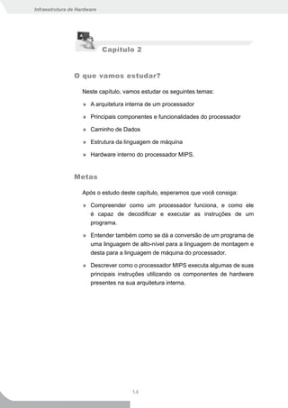 Infraestrutura de Hardware




                             Capítulo 2


                O que vamos estudar?

                    Neste capítulo, vamos estudar os seguintes temas:

                    » A arquitetura interna de um processador

                    » Principais componentes e funcionalidades do processador

                    » Caminho de Dados

                    » Estrutura da linguagem de máquina

                    » Hardware interno do processador MIPS.


                Metas

                    Após o estudo deste capítulo, esperamos que você consiga:

                    » Compreender como um processador funciona, e como ele
                      é capaz de decodificar e executar as instruções de um
                      programa.

                    » Entender também como se dá a conversão de um programa de
                      uma linguagem de alto-nível para a linguagem de montagem e
                      desta para a linguagem de máquina do processador.

                    » Descrever como o processador MIPS executa algumas de suas
                      principais instruções utilizando os componentes de hardware
                      presentes na sua arquitetura interna.




                                      14
 
