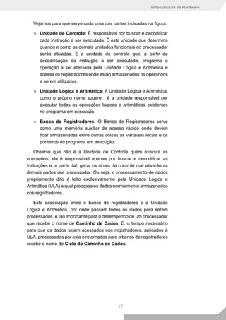 Infraestrutura de Hardware



   Vejamos para que serve cada uma das partes indicadas na figura.

   » Unidade de Controle: É responsável por buscar e decodificar
     cada instrução a ser executada. É esta unidade que determina
     quando e como as demais unidades funcionais do processador
     serão ativadas. É a unidade de controle que, a partir da
     decodificação da instrução a ser executada, programa a
     operação a ser efetuada pela Unidade Lógica e Aritmética e
     acessa os registradores onde estão armazenados os operandos
     a serem utilizados.

   » Unidade Lógica e Aritmética: A Unidade Lógica e Aritmética,
     como o próprio nome sugere, é a unidade responsável por
     executar todas as operações lógicas e aritméticas existentes
     no programa em execução.

   » Banco de Registradores: O Banco de Registradores serve
     como uma memória auxiliar de acesso rápido onde devem
     ficar armazenadas entre outras coisas as variáveis locais e os
     ponteiros do programa em execução.

    Observe que não é a Unidade de Controle quem executa as
operações, ela é responsável apenas por buscar e decodificar as
instruções e, a partir daí, gerar os sinais de controle que ativarão as
demais partes dor processador. Ou seja, o processamento de dados
propriamente dito é feito exclusivamente pela Unidade Lógica e
Aritmética (ULA) a qual processa os dados normalmente armazenados
nos registradores.

   Esta associação entre o banco de registradores e a Unidade
Lógica e Aritmética, por onde passam todos os dados para serem
processados, é tão importante para o desempenho de um processador
que recebe o nome de Caminho de Dados. E, o tempo necessário
para que os dados sejam acessados nos registradores, aplicados à
ULA, processados por esta e retornados para o banco de registradores
recebe o nome de Ciclo do Caminho de Dados.




                                             17
 
