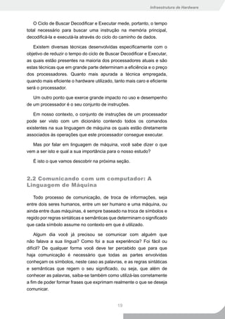Infraestrutura de Hardware



    O Ciclo de Buscar Decodificar e Executar mede, portanto, o tempo
total necessário para buscar uma instrução na memória principal,
decodificá-la e executá-la através do ciclo do caminho de dados.

   Existem diversas técnicas desenvolvidas especificamente com o
objetivo de reduzir o tempo do ciclo de Buscar Decodificar e Executar,
as quais estão presentes na maioria dos processadores atuais e são
estas técnicas que em grande parte determinam a eficiência e o preço
dos processadores. Quanto mais apurada a técnica empregada,
quando mais eficiente o hardware utilizado, tanto mais caro e eficiente
será o processador.

   Um outro ponto que exerce grande impacto no uso e desempenho
de um processador é o seu conjunto de instruções.

   Em nosso contexto, o conjunto de instruções de um processador
pode ser visto com um dicionário contendo todos os comandos
existentes na sua linguagem de máquina os quais estão diretamente
associados às operações que este processador consegue executar.

  Mas por falar em linguagem de máquina, você sabe dizer o que
vem a ser isto e qual a sua importância para o nosso estudo?

   É isto o que vamos descobrir na próxima seção.


2.2 Comunicando com um computador: A
Linguagem de Máquina

   Todo processo de comunicação, de troca de informações, seja
entre dois seres humanos, entre um ser humano e uma máquina, ou
ainda entre duas máquinas, é sempre baseado na troca de símbolos e
regido por regras sintáticas e semânticas que determinam o significado
que cada símbolo assume no contexto em que é utilizado.

    Algum dia você já precisou se comunicar com alguém que
não falava a sua língua? Como foi a sua experiência? Foi fácil ou
difícil? De qualquer forma você deve ter percebido que para que
haja comunicação é necessário que todas as partes envolvidas
conheçam os símbolos, neste caso as palavras, e as regras sintáticas
e semânticas que regem o seu significado, ou seja, que além de
conhecer as palavras, saiba-se também como utilizá-las corretamente
a fim de poder formar frases que exprimam realmente o que se deseja
comunicar.


                                             19
 