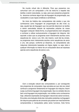 Infraestrutura de Hardware



                    No mundo virtual não é diferente. Para que possamos nos
                comunicar com um computador a fim de instruí-lo a respeito das
                tarefas a serem executadas, ou seja, para que possamos programá-
                lo, devemos conhecer algum tipo de linguagem de programação, seu
                vocabulário e suas regras sintáticas e semânticas.

                    No inicio da história dos computadores não existia o que nós
                conhecemos como linguagem de programação de alto nível, ou
                seja, aquele tipo de linguagem que nos permite descrever as tarefas
                a serem executadas através de expressões próprias da nossa
                linguagem coloquial. Desta forma, os programadores eram obrigados
                a conhecer e utilizar exclusivamente a linguagem de máquina. Isto
                equivale a dizer que os programas eram inteiramente escritos como
                sequências de zeros e uns. Sim, isto mesmo, você não leu errado,
                os programas eram inteiramente escritos como sequências de zeros
                e uns, isto porque, conforme já dissemos, os computadores são
                máquinas inteiramente baseadas em lógica digital, ou seja, toda e
                qualquer informação no interior de um computador deve ser expressa
                apenas como sequências de zeros e uns.




                   Com a evolução natural dos computadores e, por conseguinte
                dos programas de computador, logo percebeu-se que não era viável
                continuar a programar diretamente em linguagem de máquina. Assim
                surgiu a primeira linguagem de programação. Que na verdade não era
                bem uma linguagem de programação, nos moldes como conhecemos
                hoje, utilizando expressões da linguagem natural dos seres humanos.
                Era antes uma tradução direta das instruções existentes na linguagem
                de máquina para palavras de comando que podiam ser mais facilmente
                compreendidos e manipulados pelos seres humanos. Esta forma

                                     20
 