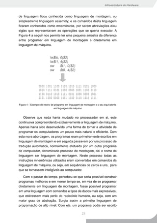 Infraestrutura de Hardware



de linguagem ficou conhecida como linguagem de montagem, ou
simplesmente linguagem assembly, e os comandos desta linguagem
ficaram conhecidos como mnemônicos, por serem abreviações e/ou
siglas que representavam as operações que se queria executar. A
Figura 4 a seguir nos permite ter uma pequena amostra da diferença
entre programar em linguagem de montagem e diretamente em
linguagem de máquina.




Figura 4 – Exemplo de trecho de programa em linguagem de montagem e o seu equivalente
                               em linguagem de máquina


    Observe que nada havia mudado no processador em si, este
continuava compreendendo exclusivamente a linguagem de máquina.
Apenas havia sido desenvolvida uma forma de tornar a atividade de
programar os computadores um pouco mais natural e eficiente. Com
esta nova abordagem, os programas eram primeiramente escritos em
linguagem de montagem e em seguida passavam por um processo de
tradução automática, normalmente efetuado por um outro programa
de computador, denominado processo de montagem, daí o nome da
linguagem ser linguagem de montagem. Neste processo todas as
instruções mnemônicas utilizadas eram convertidas em comandos da
linguagem de máquina, ou seja, em sequências de zeros e uns, para
que se tornassem inteligíveis ao computador.

    Com o passar do tempo, percebeu-se que seria possível construir
programas melhores e em menor tempo se, em vez de se programar
diretamente em linguagem de montagem, fosse possível programar
em uma linguagem com comandos e tipos de dados mais expressivos,
que estivessem mais perto do raciocínio humano, ou seja, com um
maior grau de abstração. Surgia assim a primeira linguagem de
programação de alto nível. Com ela, um programa podia ser escrito

                                                       21
 