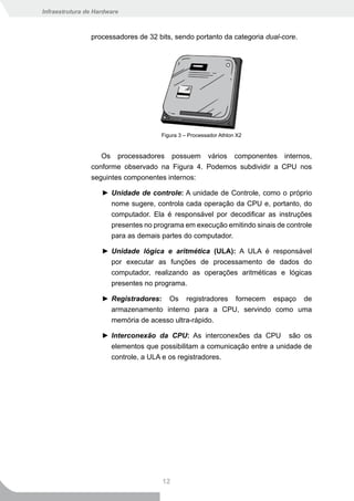 Infraestrutura de Hardware



                processadores de 32 bits, sendo portanto da categoria dual-core.




                                     Figura 3 – Processador Athlon X2


                   Os processadores possuem vários componentes internos,
                conforme observado na Figura 4. Podemos subdividir a CPU nos
                seguintes componentes internos:

                    ► Unidade de controle: A unidade de Controle, como o próprio
                      nome sugere, controla cada operação da CPU e, portanto, do
                      computador. Ela é responsável por decodificar as instruções
                      presentes no programa em execução emitindo sinais de controle
                      para as demais partes do computador.

                    ► Unidade lógica e aritmética (ULA): A ULA é responsável
                      por executar as funções de processamento de dados do
                      computador, realizando as operações aritméticas e lógicas
                      presentes no programa.

                    ► Registradores: Os registradores fornecem espaço de
                      armazenamento interno para a CPU, servindo como uma
                      memória de acesso ultra-rápido.

                    ► Interconexão da CPU: As interconexões da CPU são os
                      elementos que possibilitam a comunicação entre a unidade de
                      controle, a ULA e os registradores.




                                      12
 
