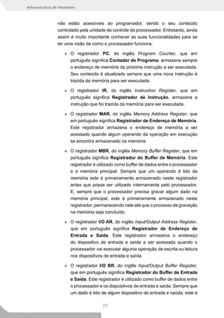 Infraestrutura de Hardware



                não estão acessíveis ao programador, sendo o seu conteúdo
                controlado pela unidade de controle do processador. Entretanto, ainda
                assim é muito importante conhecer as suas funcionalidades para se
                ter uma visão de como o processador funciona.

                    » O registrador PC, do inglês Program Counter, que em
                      português significa Contador de Programa, armazena sempre
                      o endereço de memória da próxima instrução a ser executada.
                      Seu conteúdo é atualizado sempre que uma nova instrução é
                      trazida da memória para ser executada.

                    » O registrador IR, do inglês Instruction Register, que em
                      português significa Registrador de Instrução, armazena a
                      instrução que foi trazida da memória para ser executada.

                    » O registrador MAR, do inglês Memory Address Register, que
                      em português significa Registrador de Endereço de Memória.
                      Este registrador armazena o endereço de memória a ser
                      acessado quando algum operando da operação em execução
                      se encontra armazenado na memória.

                    » O registrador MBR, do inglês Memory Buffer Register, que em
                      português significa Registrador do Buffer de Memória. Este
                      registrador é utilizado como buffer de dados entre o processador
                       e a memória principal. Sempre que um operando é lido da
                       memória este é primeiramente armazenado neste registrador
                       antes que possa ser utilizado internamente pelo processador.
                       E, sempre que o processador precisa gravar algum dado na
                       memória principal, este é primeiramente armazenado neste
                       registrador, permanecendo nele até que o processo de gravação
                       na memória seja concluído.

                    » O registrador I/O AR, do inglês Input/Output Address Register,
                      que em português significa Registrador de Endereço de
                      Entrada e Saida. Este registrador armazena o endereço
                      do dispositivo de entrada e saída a ser acessado quando o
                      processador vai executar alguma operação de escrita ou leitura
                      nos dispositivos de entrada e saída.

                    » O registrador I/O BR, do inglês Input/Output Buffer Register,
                      que em português significa Registrador do Buffer de Entrada
                      e Saída. Este registrador é utilizado como buffer de dados entre
                      o processador e os dispositivos de entrada e saída. Sempre que
                      um dado é lido de algum dispositivo de entrada e saúda, este é

                                       26
 