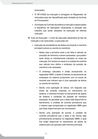 Infraestrutura de Hardware



                             executada).

                         » O OP-CODE da instrução é carregado no Registrador de
                           Instruções para ser decodificado pela Unidade de Controle
                           do Processador.

                         » A Unidade de Controle decodifica a instrução e desencadeia
                           a sequência de operações necessárias à ativação dos
                           módulos que serão utilizados na execução da referida
                           instrução.

                    ► Ciclo de Execução - o ciclo de execução dependerá do tipo de
                      instrução a ser executada, a qual pode ser:

                         » Instrução de transferência de dados envolvendo a memória
                           principal (Leitura ou escrita na memória):

                               ▪ Neste caso a primeira coisa a ser feita é calcular as
                                 posições de memória a serem acessadas, que podem
                                 estar direta ou indiretamente indicados no corpo da
                                 instrução. Em ambos os casos é a unidade de controle
                                 que calcula e/ou define o endereço da posição de
                                 memória a ser acessado.

                               ▪ O endereço calculado é então armazenado no
                                 registrador MAR, e deste é inserido no barramento de
                                 endereços do sistema juntamente com os sinais de
                                 controle que indicam que é uma operação de leitura
                                 ou escrita de memória.

                               ▪ Sendo uma operação de leitura, em resposta aos
                                 sinais de controle inseridos no barramento do
                                 sistema, a memória fornece no barramento de dados
                                 do sistema o conteúdo da posição de memória
                                 acessada. Ao perceber que o dado está disponível no
                                 barramento, a unidade de controle providencia que
                                 o mesmo seja armazenado no registrador MBR para
                                 que fique disponível para ser processado.

                               ▪ Sendo uma operação de escrita, a unidade de
                                 controle providencia que o dado a ser escrito seja
                                 primeiramente armazena no registrador MBR, o qual
                                 fica então disponível no barramento de dados do
                                 sistema para ser gravado pela memória principal.



                                           28
 