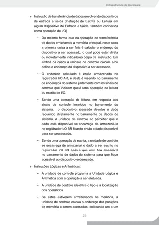 Infraestrutura de Hardware



» Instrução de transferência de dados envolvendo dispositivos
  de entrada e saída (Instrução de Escrita ou Leitura em
  algum dispositivo de Entrada e Saída, também conhecida
  como operação de I/O)

     ▪ Da mesma forma que na operação de transferência
       de dados envolvendo a memória principal, neste caso
       a primeira coisa a ser feita é calcular o endereço do
       dispositivo a ser acessado, o qual pode estar direta
       ou indiretamente indicado no corpo da instrução. Em
       ambos os casos a unidade de controle calcula e/ou
       define o endereço do dispositivo a ser acessado.

     ▪ O endereço calculado é então armazenado no
       registrador I/O AR, e deste é inserido no barramento
       de endereços do sistema juntamente com os sinais de
        controle que indicam que é uma operação de leitura
        ou escrita de I/O.

     ▪ Sendo uma operação de leitura, em resposta aos
       sinais de controle inseridos no barramento do
       sistema, o dispositivo acessado devolve o dado
       requerido diretamente no barramento de dados do
        sistema. A unidade de controle ao perceber que o
        dado está disponível se encarrega de armazená-lo
        no registrador I/O BR ficando então o dado disponível
        para ser processado.

     ▪ Sendo uma operação de escrita, a unidade de controle
       se encarrega de armazenar o dado a ser escrito no
       registrador I/O BR após o que este fica disponível
       no barramento de dados do sistema para que fique
       acessível ao dispositivo endereçado.

» Instruções Lógicas e Aritméticas:

     ▪ A unidade de controle programa a Unidade Lógica e
       Aritmética com a operação a ser efetuada.

     ▪ A unidade de controle identifica o tipo e a localização
       dos operandos.

     ▪ Se estes estiverem armazenados na memória, a
       unidade de controle calcula o endereço das posições
       de memória a serem acessados, colocando um a um

                                      29
 