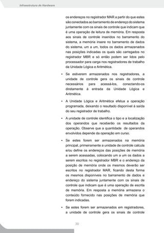 Infraestrutura de Hardware



                                os endereços no registrador MAR a partir do que estes
                                são conectados ao barramento de endereço do sistema
                                juntamente com os sinais de controle que indicam que
                                é uma operação de leitura de memória. Em resposta
                                aos sinais de controle inseridos no barramento do
                                sistema, a memória insere no barramento de dados
                                do sistema, um a um, todos os dados armazenados
                                nas posições indicadas os quais são carregados no
                                registrador MBR e só então podem ser lidos pelo
                                processador para carga nos registradores de trabalho
                                da Unidade Lógica e Aritmética.

                             ▪ Se estiverem armazenados nos registradores, a
                               unidade de controle gera os sinais de controle
                               necessários  para   acessá-los,  conectando-os
                               diretamente à entrada da Unidade Lógica e
                               Aritmética.

                             ▪ A Unidade Lógica e Aritmética efetua a operação
                               programada, deixando o resultado disponível à saída
                               do seu registrador de trabalho.

                             ▪ A unidade de controle identifica o tipo e a localização
                               dos operandos que receberão os resultados da
                               operação. Observe que a quantidade de operandos
                               envolvidos depende da operação em curso.

                             ▪ Se estes forem ser armazenados na memória
                               principal, primeiramente a unidade de controle calcula
                               e/ou define os endereços das posições de memória
                               a serem acessadas, colocando um a um os dados a
                               serem escritos no registrador MBR e o endereço da
                               posição de memória onde os mesmos deverão ser
                               escritos no registrador MAR, ficando desta forma
                               os mesmos disponíveis no barramento de dados e
                               endereço do sistema juntamente com os sinais de
                               controle que indicam que é uma operação de escrita
                               de memória. Em resposta a memória armazena o
                               conteúdo fornecido nas posições de memória que
                               forem indicadas.

                             ▪ Se estes forem ser armazenados em registradores,
                               a unidade de controle gera os sinais de controle


                                      30
 