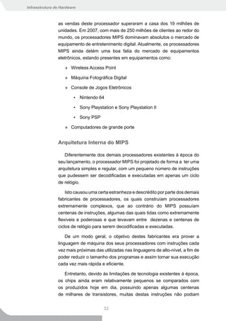 Infraestrutura de Hardware



                as vendas deste processador superaram a casa dos 19 milhões de
                unidades. Em 2007, com mais de 250 milhões de clientes ao redor do
                mundo, os processadores MIPS dominavam absolutos o mercado de
                equipamento de entretenimento digital. Atualmente, os processadores
                MIPS ainda detém uma boa fatia do mercado de equipamentos
                eletrônicos, estando presentes em equipamentos como:

                    » Wireless Access Point

                    » Máquina Fotográfica Digital

                    » Console de Jogos Eletrônicos

                         ▪ Nintendo 64

                         ▪ Sony Playstation e Sony Playstation II

                         ▪ Sony PSP

                    » Computadores de grande porte


                Arquitetura Interna do MIPS

                   Diferentemente dos demais processadores existentes à época do
                seu lançamento, o processador MIPS foi projetado de forma a ter uma
                arquitetura simples e regular, com um pequeno número de instruções
                que pudessem ser decodificadas e executadas em apenas um ciclo
                de relógio.

                    Isto causou uma certa estranheza e descrédito por parte dos demais
                fabricantes de processadores, os quais construíam processadores
                extremamente complexos, que ao contrário do MIPS possuíam
                centenas de instruções, algumas das quais tidas como extremamente
                flexíveis e poderosas e que levavam entre dezenas e centenas de
                ciclos de relógio para serem decodificadas e executadas.

                    De um modo geral, o objetivo destes fabricantes era prover a
                linguagem de máquina dos seus processadores com instruções cada
                vez mais próximas das utilizadas nas linguagens de alto-nível, a fim de
                poder reduzir o tamanho dos programas e assim tornar sua execução
                cada vez mais rápida e eficiente.

                   Entretanto, devido às limitações de tecnologia existentes à época,
                os chips ainda eram relativamente pequenos se comparados com
                os produzidos hoje em dia, possuindo apenas algumas centenas
                de milhares de transistores, muitas destas instruções não podiam


                                       32
 