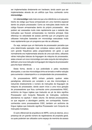 Infraestrutura de Hardware



ser implementadas diretamente em hardware, tendo assim que ser
implementadas através de um artifício que ficou conhecido como
microcódigo.

     Um microcódigo nada mais era que uma referência a um pequeno
trecho de código que ficava armazenado em uma memória especial
dentro do próprio processador. Como as instruções deste trecho de
código ficavam armazenadas dentro do próprio processador, elas
podiam ser acessadas muito mais rapidamente que o restante das
instruções que ficavam armazenadas na memória principal. Esta
diferença na velocidade de acesso permitia que um programa que
utilizasse instruções baseadas em microcódigo executasse muito
mais rapidamente que um programa que não as utilizasse.

   Ou seja, sempre que um fabricante de processador percebia que
uma determinada operação mais complexa estava sendo utilizada
com grande frequência pelos programadores em geral, a qual
normalmente era implementada através de uma sub-rotina, utilizando
várias instruções básicas da linguagem de máquina do processador,
estes criavam um novo microcódigo com este conjunto de instruções e
definiam uma nova instrução na linguagem de máquina do processador
para lhe fazer referência.

   Desta forma, devido a sua praticidade e pelos resultados
alcançados, o uso dos microcódigos tinha se tornado a melhor solução
para aumentar o desempenho e a complexidade dos processadores.

    Os processadores MIPS vinham portanto quebrar estes
paradigmas, eliminando por completo o uso dos microcódigos e
reduzindo drasticamente o número de instruções da linguagem de
máquina do processador, dando assim início a uma nova geração
de processadores que ficou conhecida como processadores RISC,
acrônimo da língua inglesa que traduzido ao pé da letra significa
Processador com Conjunto Reduzido de Instruções, conforme
abordamos no capítulo 1 deste volume. Os demais processadores,
os que seguiam a abordagem padrão, em contrapartida, ficaram
conhecidos como processadores CISC, também um acrônimo da
língua inglesa que traduzido significa Processador com Conjunto de
Instruções Complexo.

   O outro diferencial da arquitetura do MIPS, como já citamos, era a
presença de um grande número de registradores de propósito geral,
os quais poderiam ser utilizados como espaço de memória de acesso


                                            33
 