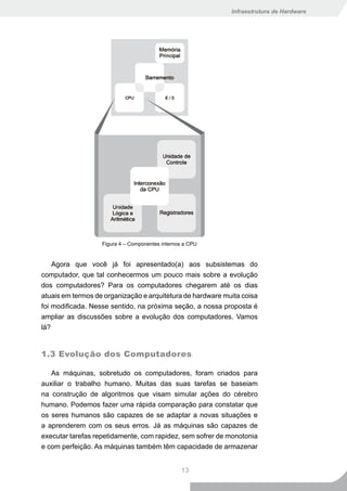 Infraestrutura de Hardware




                   Figura 4 – Componentes internos a CPU


    Agora que você já foi apresentado(a) aos subsistemas do
computador, que tal conhecermos um pouco mais sobre a evolução
dos computadores? Para os computadores chegarem até os dias
atuais em termos de organização e arquitetura de hardware muita coisa
foi modificada. Nesse sentido, na próxima seção, a nossa proposta é
ampliar as discussões sobre a evolução dos computadores. Vamos
lá?


1.3 Evolução dos Computadores

   As máquinas, sobretudo os computadores, foram criados para
auxiliar o trabalho humano. Muitas das suas tarefas se baseiam
na construção de algoritmos que visam simular ações do cérebro
humano. Podemos fazer uma rápida comparação para constatar que
os seres humanos são capazes de se adaptar a novas situações e
a aprenderem com os seus erros. Já as máquinas são capazes de
executar tarefas repetidamente, com rapidez, sem sofrer de monotonia
e com perfeição. As máquinas também têm capacidade de armazenar


                                                 13
 