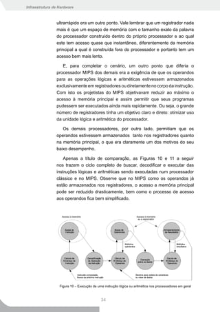 Infraestrutura de Hardware



                ultrarrápido era um outro ponto. Vale lembrar que um registrador nada
                mais é que um espaço de memória com o tamanho exato da palavra
                do processador construído dentro do próprio processador e ao qual
                este tem acesso quase que instantâneo, diferentemente da memória
                principal a qual é construída fora do processador e portanto tem um
                acesso bem mais lento.

                   E, para completar o cenário, um outro ponto que diferia o
                processador MIPS dos demais era a exigência de que os operandos
                para as operações lógicas e aritméticas estivessem armazenados
                exclusivamente em registradores ou diretamente no corpo da instrução.
                Com isto os projetistas do MIPS objetivavam reduzir ao máximo o
                acesso à memória principal e assim permitir que seus programas
                pudessem ser executados ainda mais rapidamente. Ou seja, o grande
                número de registradores tinha um objetivo claro e direto: otimizar uso
                da unidade lógica e aritmética do processador.

                   Os demais processadores, por outro lado, permitiam que os
                operandos estivessem armazenados tanto nos registradores quanto
                na memória principal, o que era claramente um dos motivos do seu
                baixo desempenho.

                    Apenas a título de comparação, as Figuras 10 e 11 a seguir
                nos trazem o ciclo completo de buscar, decodificar e executar das
                instruções lógicas e aritméticas sendo executadas num processador
                clássico e no MIPS. Observe que no MIPS como os operandos já
                estão armazenados nos registradores, o acesso a memória principal
                pode ser reduzido drasticamente, bem como o processo de acesso
                aos operandos fica bem simplificado.




                  Figura 10 – Execução de uma instrução lógica ou aritmética nos processadores em geral



                                            34
 