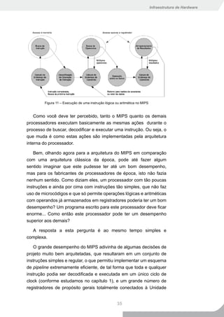 Infraestrutura de Hardware




        Figura 11 – Execução de uma instrução lógica ou aritmética no MIPS


    Como você deve ter percebido, tanto o MIPS quanto os demais
processadores executam basicamente as mesmas ações durante o
processo de buscar, decodificar e executar uma instrução. Ou seja, o
que muda é como estas ações são implementadas pela arquitetura
interna do processador.

    Bem, olhando agora para a arquitetura do MIPS em comparação
com uma arquitetura clássica da época, pode até fazer algum
sentido imaginar que este pudesse ter até um bom desempenho,
mas para os fabricantes de processadores de época, isto não fazia
nenhum sentido. Como diziam eles, um processador com tão poucas
instruções e ainda por cima com instruções tão simples, que não faz
uso de microcódigos e que só permite operações lógicas e aritméticas
com operandos já armazenados em registradores poderia ter um bom
desempenho? Um programa escrito para este processador deve ficar
enorme... Como então este processador pode ter um desempenho
superior aos demais?

  A resposta a esta pergunta é ao mesmo tempo simples e
complexa.

    O grande desempenho do MIPS adivinha de algumas decisões de
projeto muito bem arquitetadas, que resultaram em um conjunto de
instruções simples e regular, o que permitiu implementar um esquema
de pipeline extremamente eficiente, de tal forma que toda e qualquer
instrução podia ser decodificada e executada em um único ciclo de
clock (conforme estudamos no capítulo 1), e um grande número de
registradores de propósito gerais totalmente conectados à Unidade


                                                      35
 