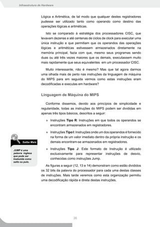 Infraestrutura de Hardware



                    Lógica e Aritmética, de tal modo que qualquer destes registradores
                    pudesse ser utilizado tanto como operando como destino das
                    operações lógicas e aritméticas.

                       Isto se comparado à estratégia dos processadores CISC, que
                    levavam dezenas e até centenas de ciclos de clock para executar uma
                    única instrução e que permitiam que os operandos das operações
                    lógicas e aritméticas estivessem armazenados diretamente na
                    memória principal, fazia com que, mesmo seus programas sendo
                    duas ou até três vezes maiores que os demais, executassem muito
                    mais rapidamente que seus equivalentes em um processador CISC.

                       Muito interessante, não é mesmo? Mas que tal agora darmos
                    uma olhada mais de perto nas instruções da linguagem de máquina
                    do MIPS para em seguida vermos como estas instruções eram
                    decodificadas e executas em hardware?


                    Linguagem de Máquina do MIPS

                       Conforme dissemos, devido aos princípios de simplicidade e
                    regularidade, todas as instruções do MIPS podem ser divididas em
                    apenas três tipos básicos, descritos a seguir:

                        » Instruções Tipo R: Instruções em que todos os operandos se
                          encontram armazenados em registradores.

                        » Instruções Tipo I: Instruções onde um dos operandos é fornecido
                          na forma de um valor imediato dentro da própria instrução e os
       Saiba Mais         demais encontram-se armazenados em registradores.

JUMP é uma              » Instruções Tipo J: Este formato de Instrução é utilizado
palavra inglesa           exclusivamente para representar instruções de desvio,
que pode ser
traduzida como            conhecidas como instruções Jump.
salto ou pulo.
                       As figuras a seguir (12, 13 e 14) demonstram como estão divididos
                    os 32 bits da palavra do processador para cada uma destas classes
                    de instruções. Mais tarde veremos como esta organização permitiu
                    uma decodificação rápida e direta destas instruções.




                                          36
 