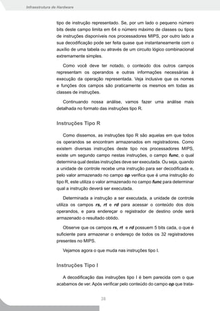 Infraestrutura de Hardware



                tipo de instrução representado. Se, por um lado o pequeno número
                bits deste campo limita em 64 o número máximo de classes ou tipos
                de instruções disponíveis nos processadores MIPS, por outro lado a
                sua decodificação pode ser feita quase que instantaneamente com o
                auxílio de uma tabela ou através de um circuito lógico combinacional
                extremamente simples.

                   Como você deve ter notado, o conteúdo dos outros campos
                representam os operandos e outras informações necessárias à
                execução da operação representada. Veja inclusive que os nomes
                e funções dos campos são praticamente os mesmos em todas as
                classes de instruções.

                   Continuando nossa análise, vamos fazer uma análise mais
                detalhada no formato das instruções tipo R.


                Instruções Tipo R

                    Como dissemos, as instruções tipo R são aquelas em que todos
                os operandos se encontram armazenados em registradores. Como
                existem diversas instruções deste tipo nos processadores MIPS,
                existe um segundo campo nestas instruções, o campo func, o qual
                determina qual destas instruções deve ser executada. Ou seja, quando
                a unidade de controle recebe uma instrução para ser decodificada e,
                pelo valor armazenado no campo op verifica que é uma instrução do
                tipo R, este utiliza o valor armazenado no campo func para determinar
                qual a instrução deverá ser executada.

                     Determinada a instrução a ser executada, a unidade de controle
                utiliza os campos rs, rt e rd para acessar o conteúdo dos dois
                operandos, e para endereçar o registrador de destino onde será
                armazenado o resultado obtido.

                   Observe que os campos rs, rt e rd possuem 5 bits cada, o que é
                suficiente para armazenar o endereço de todos os 32 registradores
                presentes no MIPS.

                    Vejamos agora o que muda nas instruções tipo I.


                Instruções Tipo I

                   A decodificação das instruções tipo I é bem parecida com o que
                acabamos de ver. Após verificar pelo conteúdo do campo op que trata-


                                      38
 