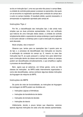 Infraestrutura de Hardware



se de um instrução tipo I, uma vez que esta não possui o campo func,
a unidade de controle pode passar a acessar os operandos, dos quais
um se encontra no registrador apontado pelo conteúdo do campo rs e
o outro no campo imediato. O resultado obtido, quando necessário, é
armazenado no registrador apontado pelo campo rt.


Instruções Tipo J

   Por fim, a decodificação das instruções tipo J são ainda mais
simples que as duas primeiras apresentadas. Uma vez verificado
que trata-se de uma instrução desta classe, a unidade de controle
simplesmente obtém o operando do campo endereço o qual é aplicado
a ULA para calcular o endereço para o qual a execução do programa
será desviada.

   Muito simples, não é mesmo?

    Observe que, tantos para as operações tipo I quanto para as
do tipo J, o processo de decodificação das instruções se resumiu
à verificação do conteúdo do campo op. E, mesmo no caso das
instruções tipo R, as quais possuem o campo func para determinar
qual a instrução dentro da classe será executada, ambos os campos
podem ser decodificados simultaneamente, o que simplifica e agiliza
o processo de decodificação.

   Bem, agora que já sabemos, em linhas gerais, como as três
classes de instruções do MIPS estão internamente organizadas e
como são decodificadas, vamos conhecer algumas destas instruções
da linguagem de máquina do MIPS.


Instruções do MIPS

   Do ponto de vista de funcionalidade, as instruções da linguagem
de montagem do MIPS podem ser divididas em:

   » Instruções Lógicas e Aritméticas

   » Instruções de transferência de dados

   » Instruções de tomada de decisão

   » Instruções de desvio

   Infelizmente, devido o pouco tempo que dispomos, veremos
apenas algumas instruções de cada uma das classes apresentadas.

                                            39
 