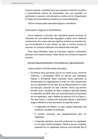 Infraestrutura de Hardware



                Veremos apenas o suficiente para que possamos entender na prática
                o funcionamento interno do processador. Aos que quiserem se
                aprofundar no assunto, recomendamos a leitura do livro Organização
                e Projeto de Computadores constante em nossa bibliografia.

                    Vamos começar pelas operações lógicas e aritméticas.


                Instruções Lógicas e Aritméticas

                    Como dissemos a princípio, tão importante quanto conhecer as
                instruções de uma determinada linguagem é saber como utilizá-las
                corretamente. Em nosso caso isto significa conhecer os mnemônicos,
                sua funcionalidade e a sua sintaxe, ou seja, a maneira correta de
                escrever um comando utilizando uma determinada instrução.

                   Para nossa felicidade, todas as instruções Lógicas e Aritméticas
                possuem uma mesma sintaxe. Todas devem ser escritas da seguinte
                maneira:

                   Instrução RegistradorDeDestino, PrimeiroOperando, SegundoOperando


                    Vamos analisar o formato destas instruções:

                    » A primeira coisa que temos que ter em mente é que, conforme
                      dissemos, o processador MIPS só permite que operações
                      lógicas e aritméticas sejam operadas sobre operandos já
                      armazenados em registradores ou entre um valor armazenado
                      em um registrador em um valor que já esteja presente no corpo
                      da instrução, chamado de valor imediato. Temos que lembrar
                      também que o resultado de toda e qualquer operação lógicas
                      ou aritmética do MIPS deve ser automaticamente armazenado
                      em um registrador, veja o detalhe na saída da ULA na Figura 3.
                      Por este motivo, a sintaxe das instruções lógicas e aritméticas
                      exige a referência a três operandos na seguinte ordem:

                         ▪ O registrador de destino, ou seja, aquele registrador que
                           receberá o resultado da operação,

                         ▪ O primeiro operando, que obrigatoriamente será um
                           registrador,

                         ▪ O segundo operando, que tanto poderá ser um registrador
                           ou um valor numérico qualquer. Observe que se o segundo
                           operando for um registrador teremos uma instrução tipo R


                                       40
 