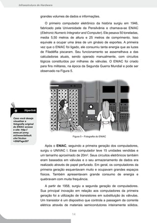 Infraestrutura de Hardware



                      grandes volumes de dados e informações.

                         O primeiro computador eletrônico da história surgiu em 1946,
                      fabricado pela Universidade da Pensilvânia e chamava-se ENIAC
                      (Eletronic Numeric Integrator and Computer). Ele pesava 50 toneladas,
                      media 5,50 metros de altura e 25 metros de comprimento. Isso
                      equivale a ocupar uma área de um ginásio de esportes. A primeira
                      vez que o ENIAC foi ligado, ele consumiu tanta energia que as luzes
                      de Filadélfia piscaram. Seu funcionamento se assemelhava a das
                      calculadoras atuais, sendo operado manualmente, com circuitos
                      lógicos constituídos por milhares de válvulas. O ENIAC foi criado
                      para fins militares, na época da Segunda Guerra Mundial e pode ser
                      observado na Figura 5.




          Hiperlink

Caso você deseje
visualizar a
fotografia original
do ENIAC acesse
o site: http://
www.arl.army.
mil/www/default.                            Figura 5 – Fotografia do ENIAC
cfm?Action
=20&Page307

                          Após o ENIAC, seguindo a primeira geração dos computadores,
                      surgiu o UNIVAC I. Esse computador teve 15 unidades vendidas e
                      um tamanho aproximado de 20m2. Seus circuitos eletrônicos também
                      eram baseados em válvulas e o seu armazenamento de dados era
                      realizado através de papel perfurado. Em geral, os computadores da
                      primeira geração esquentavam muito e ocupavam grandes espaços
                      físicos. Também apresentavam grande consumo de energia e
                      quebravam com muita frequência.

                         A partir de 1958, surgiu a segunda geração de computadores.
                      Sua principal inovação em relação aos computadores da primeira
                      geração foi a utilização de transistores em substituição às válvulas.
                      Um transistor é um dispositivo que controla a passagem da corrente
                      elétrica através de materiais semicondutores inteiramente sólidos.

                                            14
 