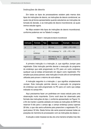 Infraestrutura de Hardware



                Instruções de desvio

                    Em todos os tipos de processadores existem pelo menos dois
                tipos de instruções de desvio, as instruções de desvio condicional, as
                quais nós já fomos apresentados quando estudamos as instruções de
                tomada de decisão, e as instruções de desvio incondicional, as quais
                iremos estudar agora.

                   No Mips existem três tipos de instruções de desvio incondicional,
                conforme podemos ver na Tabela 5 a seguir.

                                      Tabela 5 – Instruções de desvio incondicional


                  Instrução     Formato        Tipo        Operação          Exemplo → Execução

                  Jr           J rs            I       PC = rs               J R31 → PC = R31

                  J            J               J       PC = endereço * 4     J 25 → PC = 100
                               endereço

                  Jal          Jal             J       R31=PC+4, PC =        Jal 25 → R31=PC,
                               endereço                endereço *4           PC=100


                     A primeira instrução é a instrução Jr, que significa Jumper para
                registrador. Esta instrução permite desviar a execução do programa
                do endereço que está programado no PC para um outro endereço
                qualquer que já esteja armazenado em algum outro registrador. Por
                simples que possa parecer, esta instrução é muito útil e é normalmente
                utilizada para prover o retorno de sub-rotinas.

                   A instrução seguinte é a instrução J, que significa simplesmente
                Jumper. Esta instrução permite desviar a execução do programa
                do endereço que está programado no PC para um outro que esteja
                indicado no campo #im.

                    Aqui precisamos fazer um parêntese em nosso estudo para uma
                observação muito importante. Como você deve ter observado pelo
                formato das instruções do tipo J, conforme apresentado na Figura 14,
                a fim de manter o padrão adotado em todas as instruções do MIPS de
                reservar 6 bits para o campo op, o campo endereço possui apenas
                26 bits, o que não seria suficiente para preencher o registrador PC, o
                qual possui 32 bits. Desta forma não seria possível acessar todas as
                posições de memória do processador com as instruções da classe J.

                       A solução a este impasse se deu de uma maneira simples mas não


                                             46
 