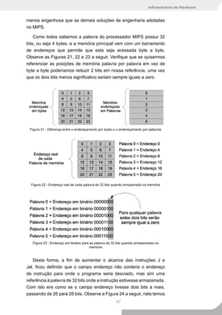 Infraestrutura de Hardware


menos engenhosa que as demais soluções de engenharia adotadas
no MIPS.

    Como todos sabemos a palavra do processador MIPS possui 32
bits, ou seja 4 bytes, e a memória principal vem com um barramento
de endereços que permite que esta seja acessada byte a byte.
Observe as Figuras 21, 22 e 23 a seguir. Verifique que se quisermos
referenciar as posições de memória palavra por palavra em vez de
byte a byte poderíamos reduzir 2 bits em nossa referência, uma vez
que os dois bits menos significativo seriam sempre iguais a zero.




 Figura 21 - Diferença entre o endereçamento por bytes e o endereçamento por palavras




  Figura 22 - Endereço real de cada palavra de 32 bits quando armazenada na memória




   Figura 23 - Endereço em binário para as palavra de 32 bits quando armazenadas na
                                        memória


    Desta forma, a fim de aumentar o alcance das instruções J e
Jal, ficou definido que o campo endereço não conteria o endereço
da instrução para onde o programa seria desviado, mas sim uma
referência à palavra de 32 bits onde a instrução estivesse armazenada.
Com isto era como se o campo endereço tivesse dois bits a mais,
passando de 26 para 28 bits. Observe a Figura 24 a seguir, nela temos
                                                        47
 