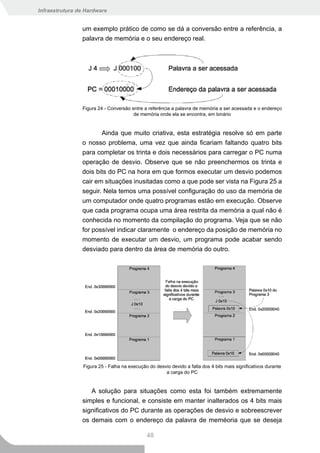 Infraestrutura de Hardware


                um exemplo prático de como se dá a conversão entre a referência, a
                palavra de memória e o seu endereço real.




                Figura 24 - Conversão entre a referência a palavra de memória a ser acessada e o endereço
                                       de memória onde ela se encontra, em binário


                       Ainda que muito criativa, esta estratégia resolve só em parte
                o nosso problema, uma vez que ainda ficariam faltando quatro bits
                para completar os trinta e dois necessários para carregar o PC numa
                operação de desvio. Observe que se não preenchermos os trinta e
                dois bits do PC na hora em que formos executar um desvio podemos
                cair em situações inusitadas como a que pode ser vista na Figura 25 a
                seguir. Nela temos uma possível configuração do uso da memória de
                um computador onde quatro programas estão em execução. Observe
                que cada programa ocupa uma área restrita da memória a qual não é
                conhecida no momento da compilação do programa. Veja que se não
                for possível indicar claramente o endereço da posição de memória no
                momento de executar um desvio, um programa pode acabar sendo
                desviado para dentro da área de memória do outro.




                 Figura 25 - Falha na execução do desvio devido a falta dos 4 bits mais significativos durante
                                                      a carga do PC


                   A solução para situações como esta foi também extremamente
                simples e funcional, e consiste em manter inalterados os 4 bits mais
                significativos do PC durante as operações de desvio e sobreescrever
                os demais com o endereço da palavra de meméoria que se deseja

                                              48
 