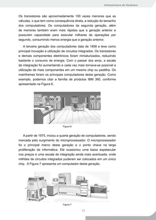 Infraestrutura de Hardware



Os transistores são aproximadamente 100 vezes menores que as
válvulas, o que tem como consequência direta, a redução do tamanho
dos computadores. Os computadores da segunda geração, além
de menores também eram mais rápidos que a geração anterior e
possuíam capacidade para executar milhares de operações por
segundo, consumindo menos energia que a geração anterior.

     A terceira geração dos computadores data de 1958 e teve como
principal inovação a utilização de circuitos integrados. Os transistores
e demais componentes eletrônicos foram miniaturizados, reduzindo
bastante o consumo de energia. Com o passar dos anos, a escala
de integração foi aumentando e cada vez mais tornava-se possível a
utilização de mais componentes em um mesmo chip ou pastilha. Os
mainframes foram os principais computadores desta geração. Como
exemplo, podemos citar a família de produtos IBM 360, conforme
apresentado na Figura 6.




                                Figura 6


    A partir de 1975, iniciou a quarta geração de computadores, sendo
marcada pelo surgimento do microprocessador. O microprocessador
foi o principal marco desta geração e o ponto chave na larga
proliferação da informática. Ele ocasionou uma baixa espetacular
nos preços e uma escala de integração ainda mais acentuada, onde
milhões de circuitos integrados puderam ser colocados em um único
chip. A Figura 7 apresenta um computador desta geração.




                                Figura 7

                                              15
 