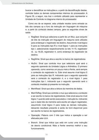 Infraestrutura de Hardware



                buscar e decodificar as instruções e, a partir da decodificação destas,
                controlar todos os demais componentes internos do processador. A
                Figura 35, a seguir, nos traz o símbolo utilizado para representar a
                Unidade de Controle no diagrama interno do processador.

                    Como era de se esperar, esta unidade recebe como entrada os
                bits dos campos op e func da instrução em linguagem de máquina
                e, a partir do conteúdo destes campos, gera os seguintes sinais de
                saida:

                    » RegDest: Sinal que seleciona a partir de um Mux, que conjunto
                      de bits da instrução em linguagem de máquina será utilizado
                      para endereçar o registrador de destino. Assumindo nível lógico
                      0 para as instruções tipo R e nível lógico 1 para as instruções
                      tipo I, selecionando respectivamente os bits 11-15, registrador
                      rd, ou 16-20, registrador rt, como endereço do registrador de
                       destino.

                    » RegWrite: Sinal que ativa a escrita no banco de registradores

                    » AluSrc: Sinal que controla mux que seleciona qual será o
                      segundo operando da Unidade Lógica e Aritmética. O primeiro
                      operando, como veremos um pouco mais a frente, será sempre
                      o conteúdo do registrador rs. Este sinal assume nível lógico 0
                       para as instruções tipo R, indicando que o segundo operando
                       será o conteúdo do registrador rt, e o nível lógico 1 para
                       instruções tipo I, indicando que o segundo operando será o
                       conteúdo imediato já presente na instrução.

                    » MemRead: Sinal que ativa a leitura da memória de dados.

                    » MemToReg: Sinal que controla o mux que seleciona o conteúdo
                      a ser escrito no banco de registradores. Este sinal assume nível
                      lógico 1 quando está sendo executada a instrução lw, indicando
                      que o dado lido da memória será escrito em algum registrador,
                      assumindo nível lógico 0 para todas as demais instruções,
                      deixando resultado presente à saída da ULA disponível para
                      ser escrito no banco de registradores.

                    » Operação: Palavra com 3 bits que indica a operação a ser
                      efetuada pela ULA.

                    » Branch: Sinal que indica que está em curso uma instrução
                      de desvio condicional. Mais a frente veremos melhor o seu
                      funcionamento.

                                       58
 