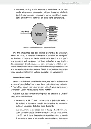 Infraestrutura de Hardware



   » MemWrite: Sinal que ativa a escrita na memória de dados. Este
     sinal é ativo durante a execução de instruções de transferência
     de dados do banco de registradores para a memória de dados,
     como em instruções instrução sw (store word) por exemplo.




              Figura 35 - Diagrama elétrico da Unidade de Controle


    Por fim, chegamos aos dois últimos elementos da arquitetura
interna do MIPS, a Memória de Dados e a Memória de Instruções.
Na verdade, normalmente, existe apenas uma memória principal a
qual armazena tanto os dados quanto as instruções a qual fica fora
do processador. Entretanto, apenas como um recurso didático, para
facilitar a compreensão do funcionamento interno do processador, não
apenas separamos em Memória de Dados e Memória de Instruções
como as incluímos fazendo parte da arquitetura do processador.

   Memória de Dados

   A Memória de Dados representa o espaço de memória onde estão
armazenados os dados do programa, tanto variáveis como constantes.
A Figura 36, a seguir, nos traz o símbolo utilizado para representar a
Memória de Dados na arquitetura interna do MIPS.

   Observe que esta contém quatro portas de entradas e uma de
saída assim denominadas:

   » Endereços: Com 32 bits, corresponde a porta por onde é
     fornecido o endereço da posição de memória a ser acessada,
     tanto em operações de leitura como de escrita.

   » Dados: A memória de dados possui duas portas identificadas
      como portas de dados. Uma de entrada e uma de saída, ambas
      com 32 bits. A porta de escrita corresponde à porta por onde
      é fornecido o dado a ser escrito na memória em operações

                                                     59
 