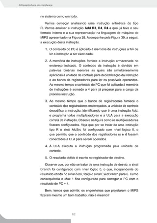 Infraestrutura de Hardware



                no sistema como um todo.

                   Vamos começar analisando uma instrução aritmética do tipo
                R. Vamos analisar a instrução Add R3, R4, R4 a qual já teve o seu
                formato interno e a sua representação na linguagem de máquina do
                MIPS apresentado na Figura 28. Acompanhe pela Figura 39, a seguir,
                a execução desta instrução.

                    1. O conteúdo do PC é aplicado à memória de instruções a fim de
                       ler a instrução a ser executada.

                    2. A memória de instruções fornece a instrução armazenada no
                       endereço indicado. O conteúdo da instrução é dividido em
                       palavras binárias menores as quais são simultaneamente
                       aplicadas à unidade de controle para decodificação da instrução
                       e ao banco de registradores para ler os possíveis operandos.
                       Ao mesmo tempo o conteúdo do PC que foi aplicado à memória
                       de instruções é somado a 4 para já preparar para a carga da
                       próxima instrução.

                    3. Ao mesmo tempo que o banco de registradores fornece o
                       conteúdo dos registradores endereçados, a unidade de controle
                       decodifica a instrução, identificando que é uma instrução Add,
                       e programa todos multiplexadores e a ULA para a execução
                       correta da instrução. Observe na figura como os multiplexadores
                       ficaram configurados. Veja que por se tratar de uma instrução
                       tipo R o sinal AluSrc foi configurado com nível lógico 0, o
                       que permitiu que o conteúdo dos registradores rs e rt fossem
                       conectados à ULA para serem operados.

                    4. A ULA executa a instrução programada pela unidade de
                       controle.

                    5. O resultado obtido é escrito no registrador de destino.

                   Observe que, por não se tratar de uma instrução de desvio, o sinal
                Branch foi configurado com nível lógico 0, o que, independente do
                resultado obtido no sinal Zero, força o sinal ExecBranch para 0. Como
                consequência o Mux 1 fica configurado para carregar o PC com o
                resultado de PC + 4.

                    Bem, temos que admitir, os engenheiros que projetaram o MIPS
                fizeram mesmo um bom trabalho, não é mesmo?




                                       62
 