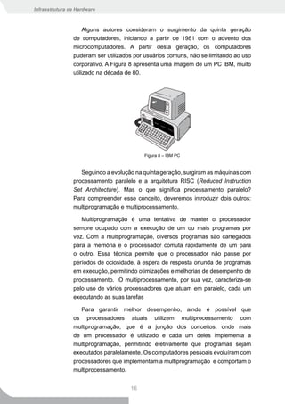 Infraestrutura de Hardware



                     Alguns autores consideram o surgimento da quinta geração
                de computadores, iniciando a partir de 1981 com o advento dos
                microcomputadores. A partir desta geração, os computadores
                puderam ser utilizados por usuários comuns, não se limitando ao uso
                corporativo. A Figura 8 apresenta uma imagem de um PC IBM, muito
                utilizado na década de 80.




                                          Figura 8 – IBM PC


                   Seguindo a evolução na quinta geração, surgiram as máquinas com
                processamento paralelo e a arquitetura RISC (Reduced Instruction
                Set Architecture). Mas o que significa processamento paralelo?
                Para compreender esse conceito, deveremos introduzir dois outros:
                multiprogramação e multiprocessamento.

                   Multiprogramação é uma tentativa de manter o processador
                sempre ocupado com a execução de um ou mais programas por
                vez. Com a multiprogramação, diversos programas são carregados
                para a memória e o processador comuta rapidamente de um para
                o outro. Essa técnica permite que o processador não passe por
                períodos de ociosidade, à espera de resposta oriunda de programas
                em execução, permitindo otimizações e melhorias de desempenho de
                processamento. O multiprocessamento, por sua vez, caracteriza-se
                pelo uso de vários processadores que atuam em paralelo, cada um
                executando as suas tarefas

                   Para garantir melhor desempenho, ainda é possível que
                os processadores atuais utilizem multiprocessamento com
                multiprogramação, que é a junção dos conceitos, onde mais
                de um processador é utilizado e cada um deles implementa a
                multiprogramação, permitindo efetivamente que programas sejam
                executados paralelamente. Os computadores pessoais evoluíram com
                processadores que implementam a multiprogramação e comportam o
                multiprocessamento.


                                     16
 