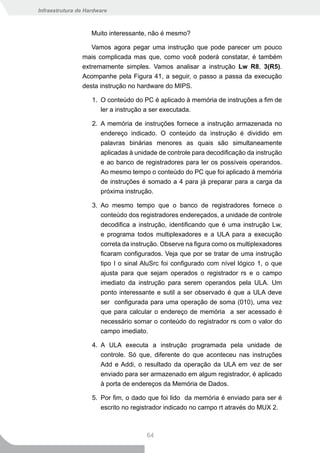 Infraestrutura de Hardware



                    Muito interessante, não é mesmo?

                   Vamos agora pegar uma instrução que pode parecer um pouco
                mais complicada mas que, como você poderá constatar, é também
                extremamente simples. Vamos analisar a instrução Lw R8, 3(R5).
                Acompanhe pela Figura 41, a seguir, o passo a passa da execução
                desta instrução no hardware do MIPS.

                    1. O conteúdo do PC é aplicado à memória de instruções a fim de
                       ler a instrução a ser executada.

                    2. A memória de instruções fornece a instrução armazenada no
                       endereço indicado. O conteúdo da instrução é dividido em
                       palavras binárias menores as quais são simultaneamente
                       aplicadas à unidade de controle para decodificação da instrução
                       e ao banco de registradores para ler os possíveis operandos.
                       Ao mesmo tempo o conteúdo do PC que foi aplicado à memória
                       de instruções é somado a 4 para já preparar para a carga da
                       próxima instrução.

                    3. Ao mesmo tempo que o banco de registradores fornece o
                       conteúdo dos registradores endereçados, a unidade de controle
                       decodifica a instrução, identificando que é uma instrução Lw,
                       e programa todos multiplexadores e a ULA para a execução
                       correta da instrução. Observe na figura como os multiplexadores
                       ficaram configurados. Veja que por se tratar de uma instrução
                       tipo I o sinal AluSrc foi configurado com nível lógico 1, o que
                       ajusta para que sejam operados o registrador rs e o campo
                       imediato da instrução para serem operandos pela ULA. Um
                       ponto interessante e sutil a ser observado é que a ULA deve
                       ser configurada para uma operação de soma (010), uma vez
                       que para calcular o endereço de memória a ser acessado é
                       necessário somar o conteúdo do registrador rs com o valor do
                       campo imediato.

                    4. A ULA executa a instrução programada pela unidade de
                       controle. Só que, diferente do que aconteceu nas instruções
                       Add e Addi, o resultado da operação da ULA em vez de ser
                       enviado para ser armazenado em algum registrador, é aplicado
                       à porta de endereços da Memória de Dados.

                    5. Por fim, o dado que foi lido da memória é enviado para ser é
                       escrito no registrador indicado no campo rt através do MUX 2.



                                       64
 